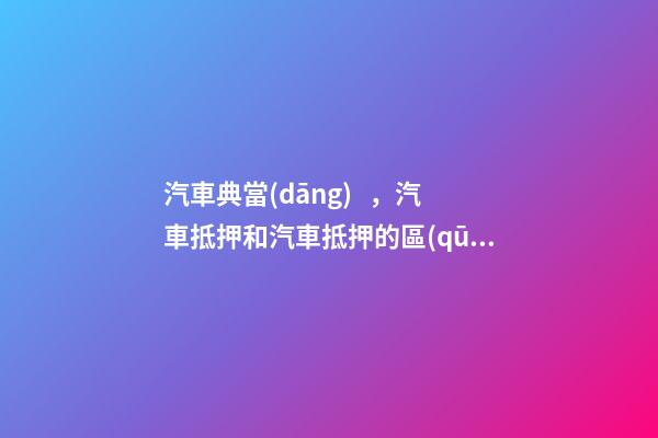 汽車典當(dāng)，汽車抵押和汽車抵押的區(qū)別是什么？